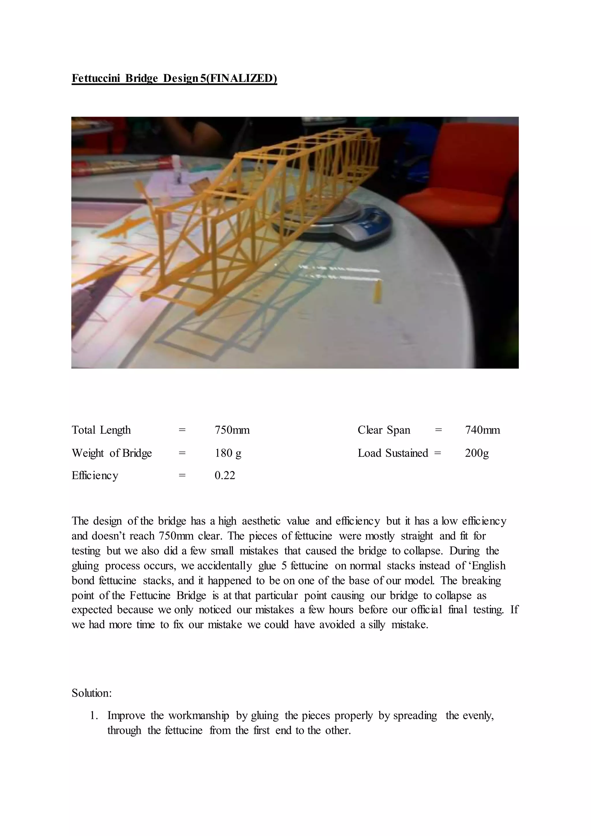 Fettuccini Bridge Design5(FINALIZED)
Total Length = 750mm Clear Span = 740mm
Weight of Bridge = 180 g Load Sustained = 200g
Efficiency = 0.22
The design of the bridge has a high aesthetic value and efficiency but it has a low efficiency
and doesn’t reach 750mm clear. The pieces of fettucine were mostly straight and fit for
testing but we also did a few small mistakes that caused the bridge to collapse. During the
gluing process occurs, we accidentally glue 5 fettucine on normal stacks instead of ‘English
bond fettucine stacks, and it happened to be on one of the base of our model. The breaking
point of the Fettucine Bridge is at that particular point causing our bridge to collapse as
expected because we only noticed our mistakes a few hours before our official final testing. If
we had more time to fix our mistake we could have avoided a silly mistake.
Solution:
1. Improve the workmanship by gluing the pieces properly by spreading the evenly,
through the fettucine from the first end to the other.
 