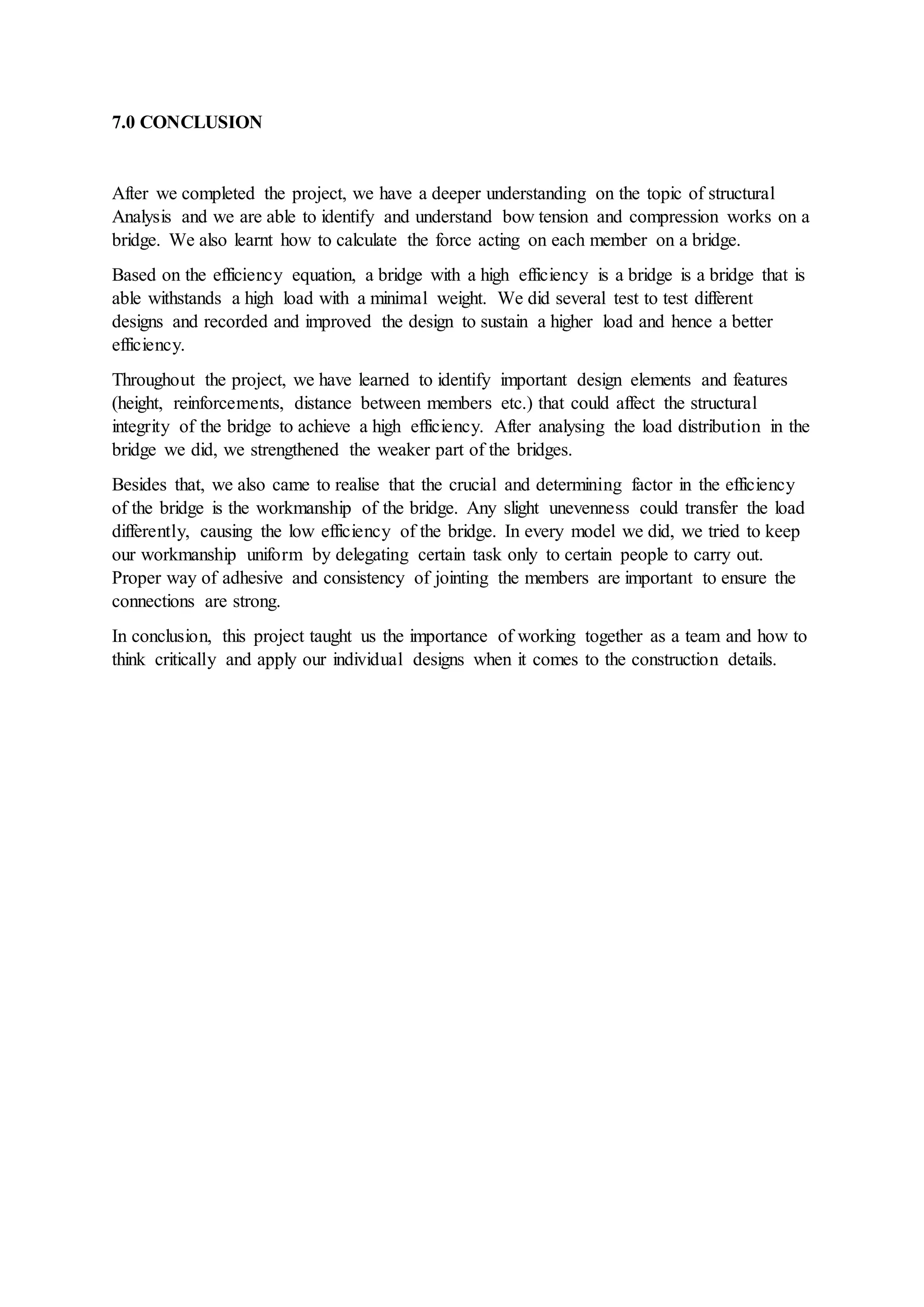 7.0 CONCLUSION
After we completed the project, we have a deeper understanding on the topic of structural
Analysis and we are able to identify and understand bow tension and compression works on a
bridge. We also learnt how to calculate the force acting on each member on a bridge.
Based on the efficiency equation, a bridge with a high efficiency is a bridge is a bridge that is
able withstands a high load with a minimal weight. We did several test to test different
designs and recorded and improved the design to sustain a higher load and hence a better
efficiency.
Throughout the project, we have learned to identify important design elements and features
(height, reinforcements, distance between members etc.) that could affect the structural
integrity of the bridge to achieve a high efficiency. After analysing the load distribution in the
bridge we did, we strengthened the weaker part of the bridges.
Besides that, we also came to realise that the crucial and determining factor in the efficiency
of the bridge is the workmanship of the bridge. Any slight unevenness could transfer the load
differently, causing the low efficiency of the bridge. In every model we did, we tried to keep
our workmanship uniform by delegating certain task only to certain people to carry out.
Proper way of adhesive and consistency of jointing the members are important to ensure the
connections are strong.
In conclusion, this project taught us the importance of working together as a team and how to
think critically and apply our individual designs when it comes to the construction details.
 