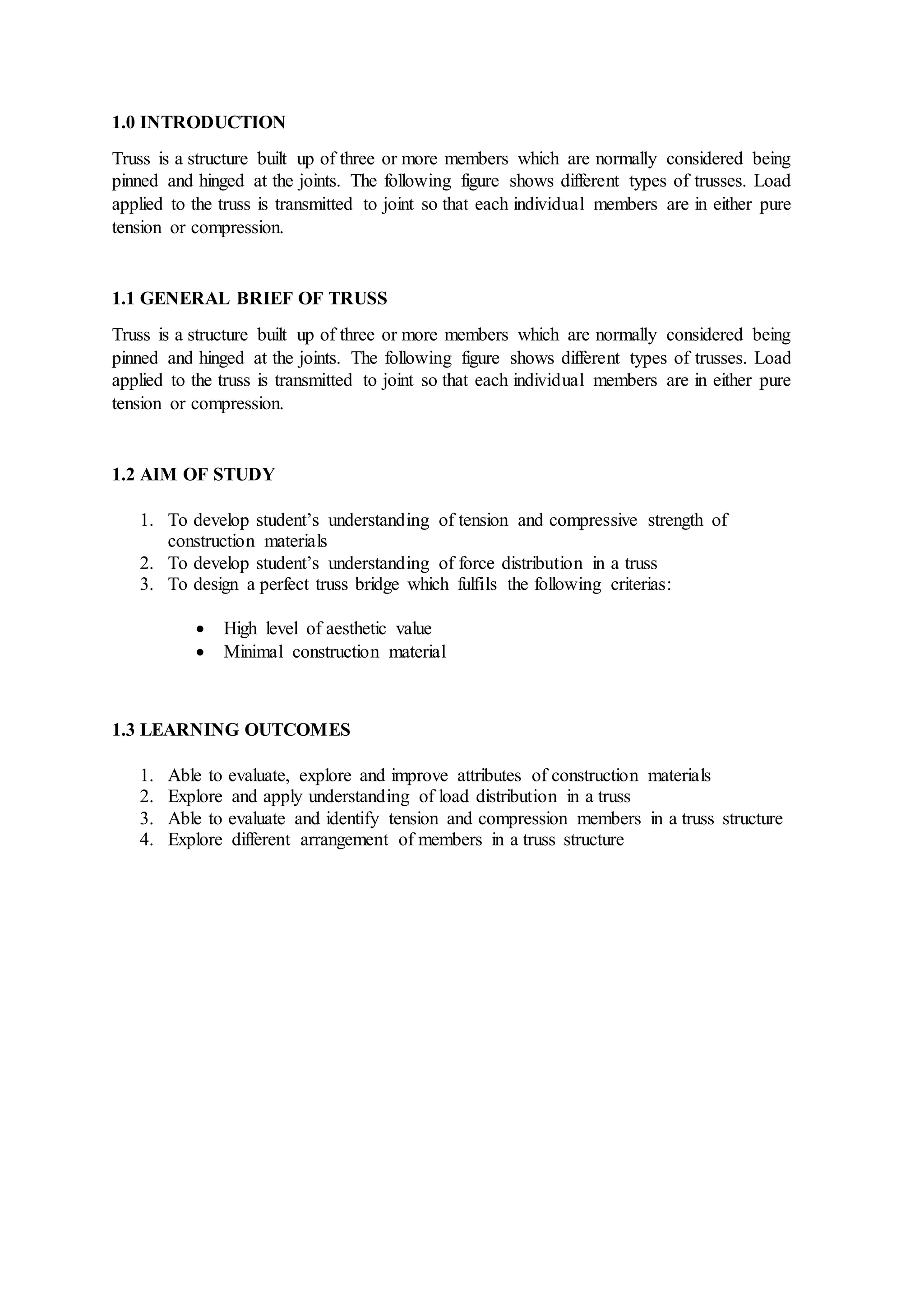 1.0 INTRODUCTION
Truss is a structure built up of three or more members which are normally considered being
pinned and hinged at the joints. The following figure shows different types of trusses. Load
applied to the truss is transmitted to joint so that each individual members are in either pure
tension or compression.
1.1 GENERAL BRIEF OF TRUSS
Truss is a structure built up of three or more members which are normally considered being
pinned and hinged at the joints. The following figure shows different types of trusses. Load
applied to the truss is transmitted to joint so that each individual members are in either pure
tension or compression.
1.2 AIM OF STUDY
1. To develop student’s understanding of tension and compressive strength of
construction materials
2. To develop student’s understanding of force distribution in a truss
3. To design a perfect truss bridge which fulfils the following criterias:
 High level of aesthetic value
 Minimal construction material
1.3 LEARNING OUTCOMES
1. Able to evaluate, explore and improve attributes of construction materials
2. Explore and apply understanding of load distribution in a truss
3. Able to evaluate and identify tension and compression members in a truss structure
4. Explore different arrangement of members in a truss structure
 