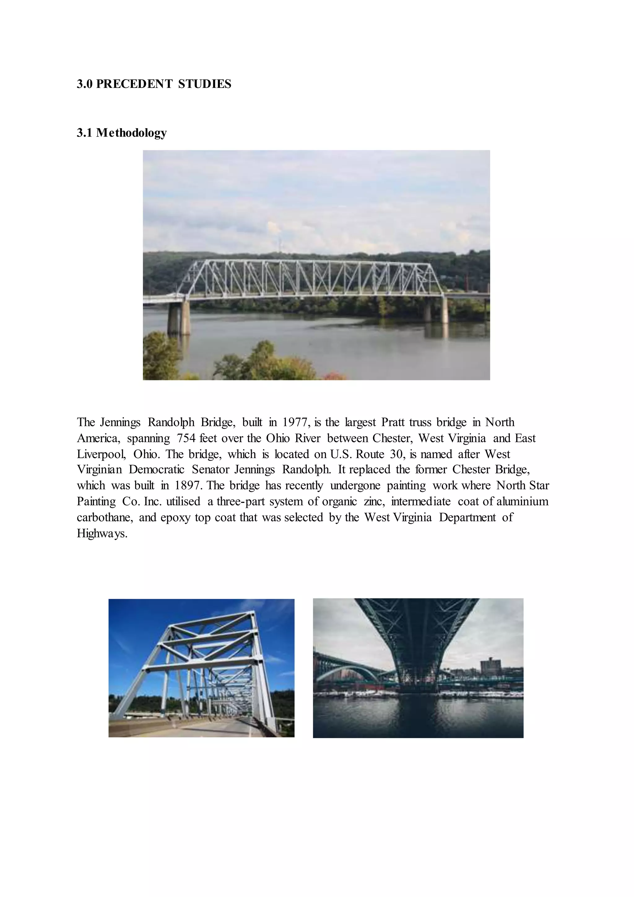 3.0 PRECEDENT STUDIES
3.1 Methodology
The Jennings Randolph Bridge, built in 1977, is the largest Pratt truss bridge in North
America, spanning 754 feet over the Ohio River between Chester, West Virginia and East
Liverpool, Ohio. The bridge, which is located on U.S. Route 30, is named after West
Virginian Democratic Senator Jennings Randolph. It replaced the former Chester Bridge,
which was built in 1897. The bridge has recently undergone painting work where North Star
Painting Co. Inc. utilised a three-part system of organic zinc, intermediate coat of aluminium
carbothane, and epoxy top coat that was selected by the West Virginia Department of
Highways.
 