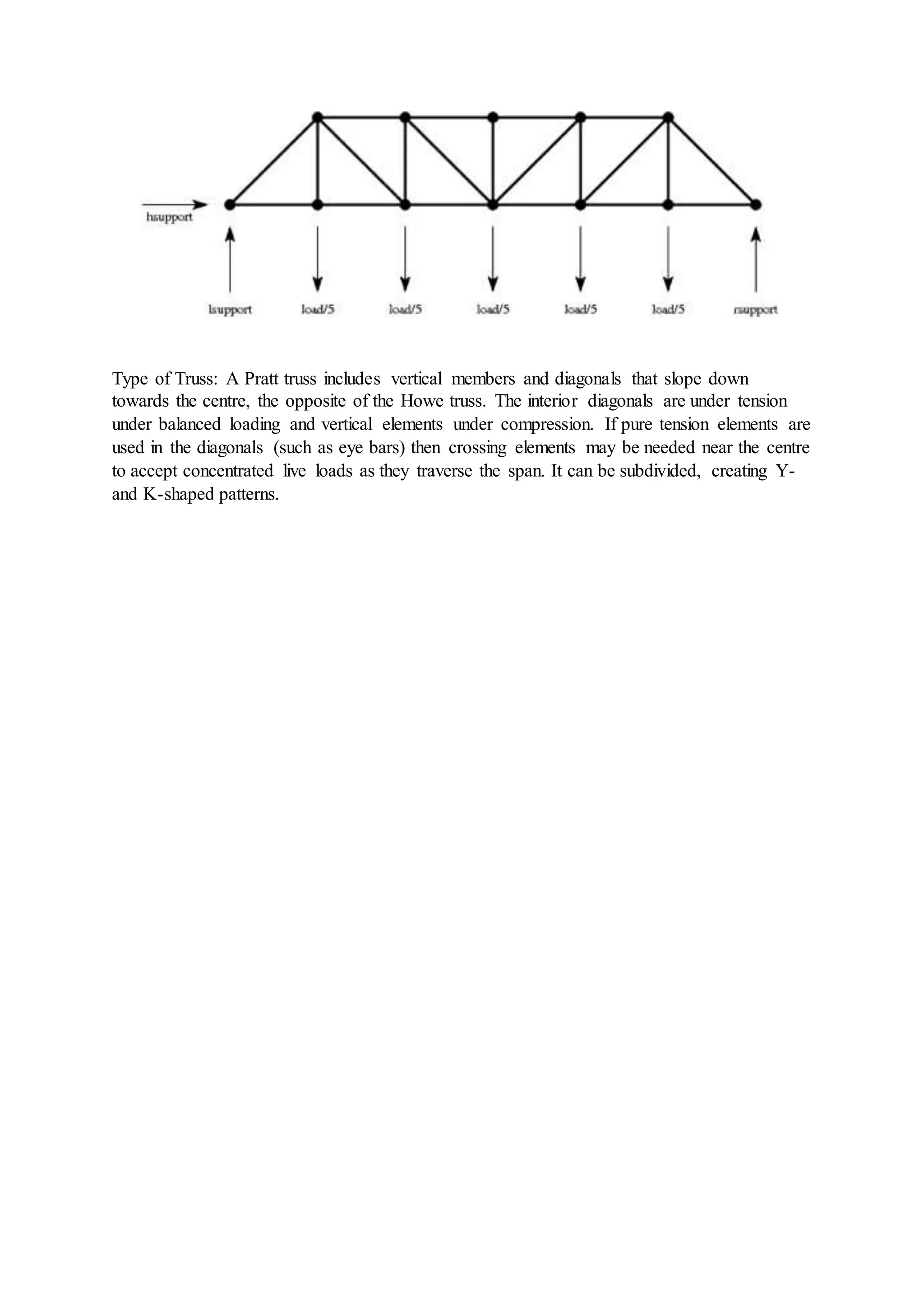 Type of Truss: A Pratt truss includes vertical members and diagonals that slope down
towards the centre, the opposite of the Howe truss. The interior diagonals are under tension
under balanced loading and vertical elements under compression. If pure tension elements are
used in the diagonals (such as eye bars) then crossing elements may be needed near the centre
to accept concentrated live loads as they traverse the span. It can be subdivided, creating Y-
and K-shaped patterns.
 