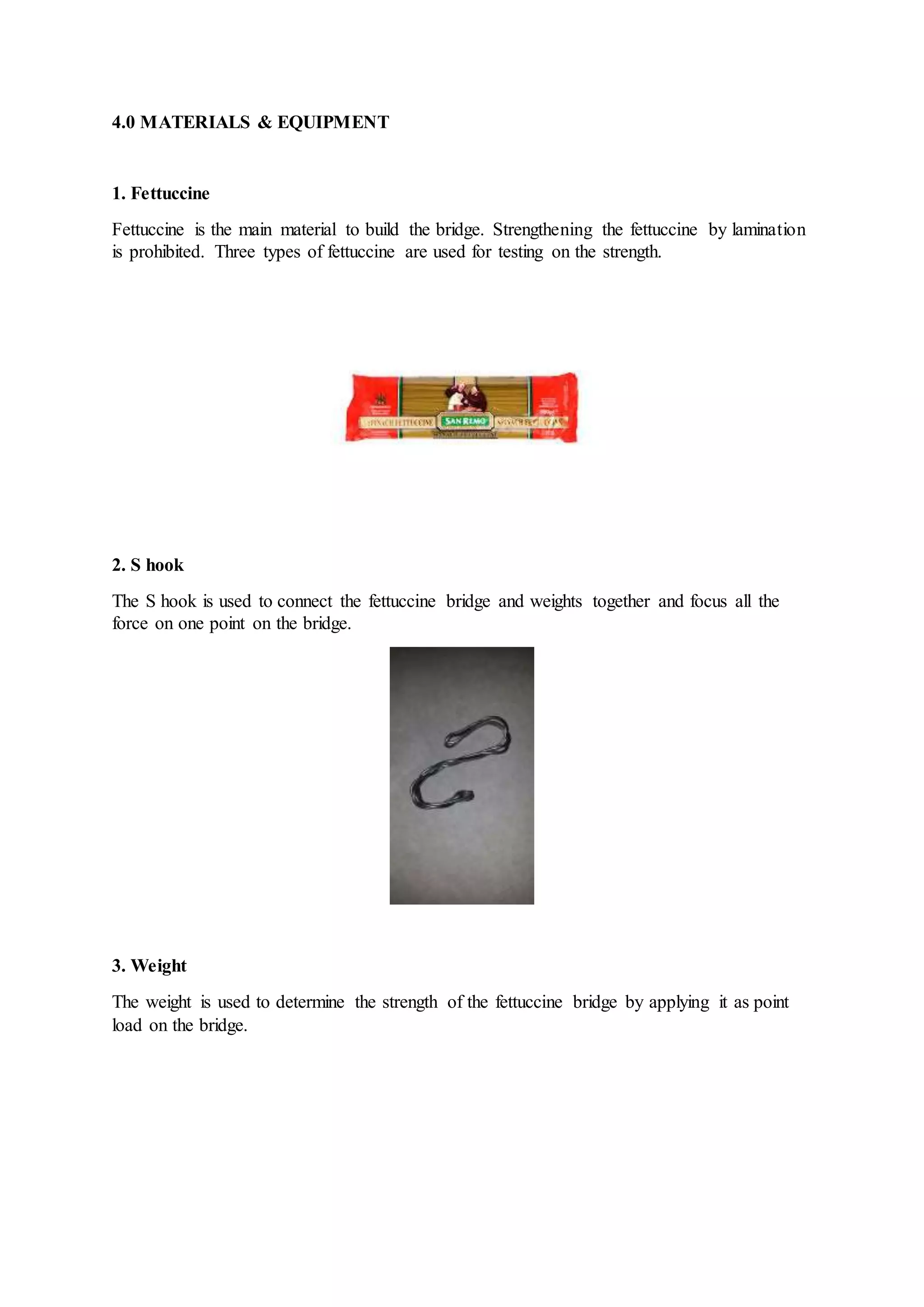 4.0 MATERIALS & EQUIPMENT
1. Fettuccine
Fettuccine is the main material to build the bridge. Strengthening the fettuccine by lamination
is prohibited. Three types of fettuccine are used for testing on the strength.
2. S hook
The S hook is used to connect the fettuccine bridge and weights together and focus all the
force on one point on the bridge.
3. Weight
The weight is used to determine the strength of the fettuccine bridge by applying it as point
load on the bridge.
 