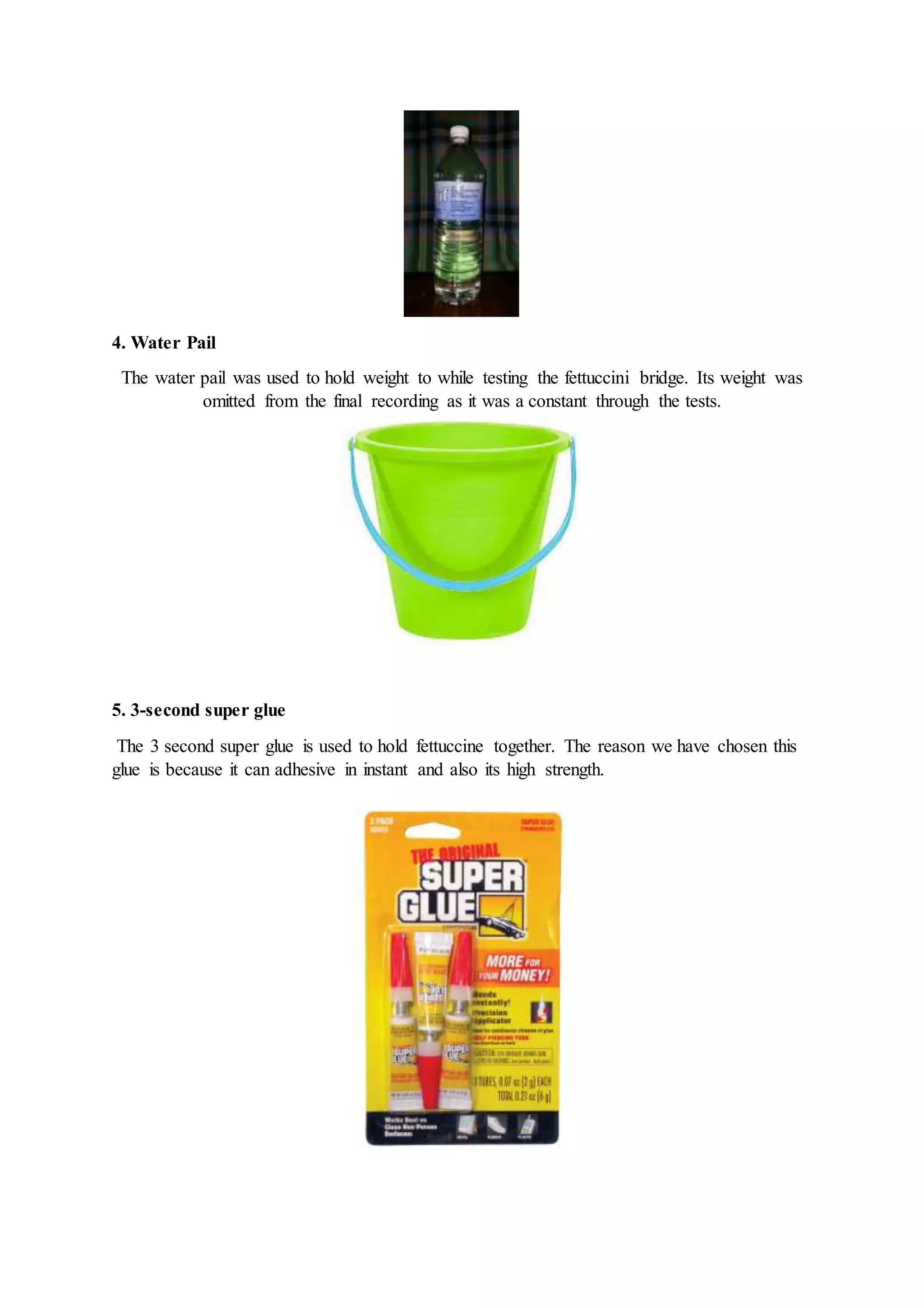 4. Water Pail
The water pail was used to hold weight to while testing the fettuccini bridge. Its weight was
omitted from the final recording as it was a constant through the tests.
5. 3-second super glue
The 3 second super glue is used to hold fettuccine together. The reason we have chosen this
glue is because it can adhesive in instant and also its high strength.
 