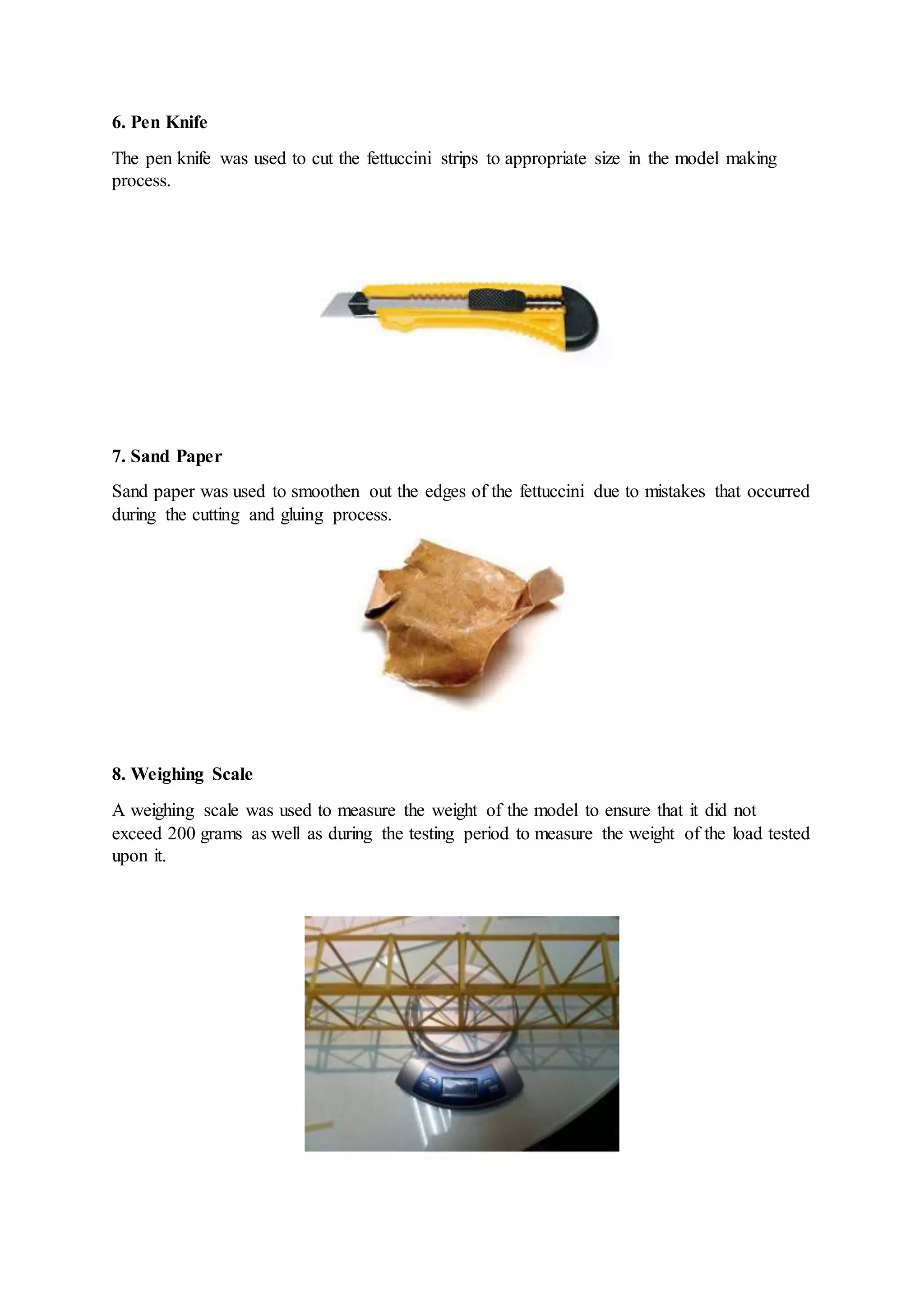 6. Pen Knife
The pen knife was used to cut the fettuccini strips to appropriate size in the model making
process.
7. Sand Paper
Sand paper was used to smoothen out the edges of the fettuccini due to mistakes that occurred
during the cutting and gluing process.
8. Weighing Scale
A weighing scale was used to measure the weight of the model to ensure that it did not
exceed 200 grams as well as during the testing period to measure the weight of the load tested
upon it.
 