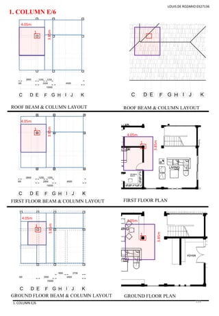 1. COLUMN E/6
1. COLUMN E/6
LOUIS DE ROZARIO 0327136
1
ROOF BEAM & COLUMN LAYOUT
FIRST FLOOR BEAM & COLUMN LAYOUT
GROUND FLOOR BEAM & COLUMN LAYOUT
ROOF BEAM & COLUMN LAYOUT
FIRST FLOOR PLAN
GROUND FLOOR PLAN
3.85m
4.05m
1
3.85m
4.05m
1
3.85m
4.05m
1
3.85m
4.05m
1
3.85m
4.05m
126
 