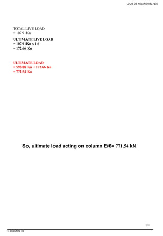 LOUIS DE ROZARIO 0327136
So, ultimate load acting on column E/6= 771.54 kN
TOTAL LIVE LOAD
= 107.91Kn
ULTIMATE LIVE LOAD
= 107.91Kn x 1.6
= 172.66 Kn
ULTIMATE LOAD
= 598.88 Kn + 172.66 Kn
= 771.54 Kn
1. COLUMN E/6
130
 