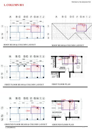 1. COLUMN H/1
1. COLUMN H/1
1
ROOF BEAM & COLUMN LAYOUT
FIRST FLOOR BEAM & COLUMN LAYOUT
GROUND FLOOR BEAM & COLUMN LAYOUT
ROOF BEAM & COLUMN LAYOUT
FIRST FLOOR PLAN
GROUND FLOOR PLAN
3.14m
TRISTAN YU TZE-XIEN 0317729
1.85m
3.14m
1.85m
1
1
3.14m
1.85m
3.14m
1.85m 1
1
3.14m
1.85m
3.14m
1.85m 1
175
 