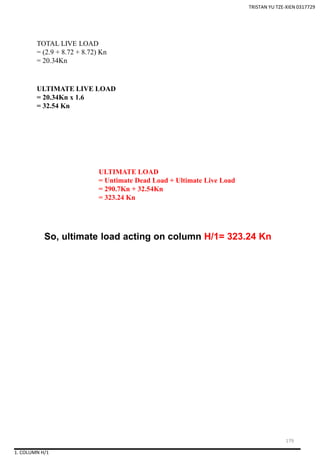 1. COLUMN H/1
So, ultimate load acting on column H/1= 323.24 Kn
TOTAL LIVE LOAD
= (2.9 + 8.72 + 8.72) Kn
= 20.34Kn
ULTIMATE LIVE LOAD
= 20.34Kn x 1.6
= 32.54 Kn
ULTIMATE LOAD
= Untimate Dead Load + Ultimate Live Load
= 290.7Kn + 32.54Kn
= 323.24 Kn
TRISTAN YU TZE-XIEN 0317729
179
 