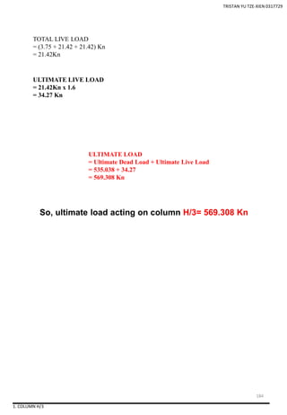 1. COLUMN H/3
So, ultimate load acting on column H/3= 569.308 Kn
TOTAL LIVE LOAD
= (3.75 + 21.42 + 21.42) Kn
= 21.42Kn
ULTIMATE LIVE LOAD
= 21.42Kn x 1.6
= 34.27 Kn
ULTIMATE LOAD
= Ultimate Dead Load + Ultimate Live Load
= 535.038 + 34.27
= 569.308 Kn
TRISTAN YU TZE-XIEN 0317729
184
 