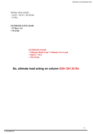 1. COLUMN G/5
So, ultimate load acting on column G/5= 351.33 Kn
TOTAL LIVE LOAD
= (4.22 + 26.39 + 26.39) Kn
= 57 Kn
ULTIMATE LIVE LOAD
= 57 Kn x 1.6
= 91.2 Kn
ULTIMATE LOAD
= Ultimate Dead Load + Ultimate Live Load
= 260.13 + 91.2
= 351.33 Kn
TRISTAN YU TZE-XIEN 0317729
188
 