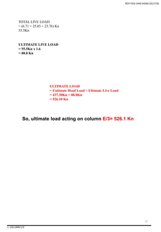 ROY YIEK CHIN HIENG 0317726
So, ultimate load acting on column E/3= 526.1 Kn
TOTAL LIVE LOAD
= (6.71 + 25.03 + 23.76) Kn
55.5Kn
ULTIMATE LIVE LOAD
= 55.5Kn x 1.6
= 88.8 Kn
ULTIMATE LOAD
= Untimate Dead Load + Ultimate Live Load
= 437.30Kn + 88.8Kn
= 526.10 Kn
1. COLUMN E/3
67
 