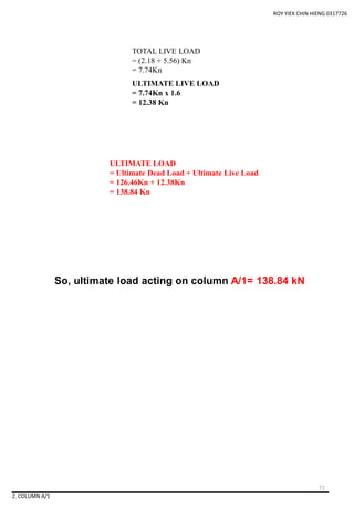 TOTAL LIVE LOAD
= (2.18 + 5.56) Kn
= 7.74Kn
ULTIMATE LIVE LOAD
= 7.74Kn x 1.6
= 12.38 Kn
ROY YIEK CHIN HIENG 0317726
2. COLUMN A/1
ULTIMATE LOAD
= Ultimate Dead Load + Ultimate Live Load
= 126.46Kn + 12.38Kn
= 138.84 Kn
So, ultimate load acting on column A/1= 138.84 kN
71
 