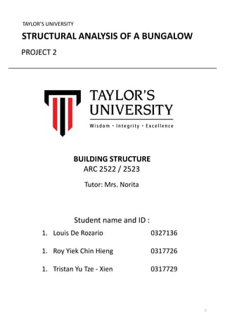 TAYLOR’S UNIVERSITY
STRUCTURAL ANALYSIS OF A BUNGALOW
PROJECT 2
BUILDING STRUCTURE
ARC 2522 / 2523
Tutor: Mrs. Norita
Student name and ID :
1. Louis De Rozario
1. Roy Yiek Chin Hieng
1. Tristan Yu Tze - Xien
0327136
0317726
0317729
1
 