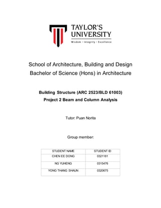 School of Architecture, Building and Design
Bachelor of Science (Hons) in Architecture
Building Structure (ARC 2523/BLD 61003)
Project 2 Beam and Column Analysis
Tutor: Puan Norita
Group member:
STUDENT NAME STUDENT ID
CHEN EE DONG 0321181
NG YUHENG 0315476
YONG THANG SHAUN 0320675
 