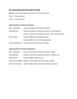 KEY EQUATIONS AND PRELIMERY STUDIES
Slabs (Ly refers to the longer side of the slab, Lx the shorter side)
Ly/Lx = ≤ 2, two-way slab
Ly/Lx = > 2, one-way slab
Useful Equations for Beam Calculations
Beam self-weight = beam size x density of reinforced concrete
Slab dead load = thickness x density of reinforced concrete x Lx/2 (Trapezoid)
= thickness x density of reinforced concrete x Lx/2 x 2/3 (Triangular)
Slab live load = live load (UBBL) x Lx/2 (Trapezoidal side)
= live load (UBBL) x Lx/2 x 2/3 (Triangular side)
Brick wall dead load = wall height x thickness x density of bricks
Useful Equations for Column Calculations
Beam self-weight = beam size x density of reinforced concrete x length
Slab dead load = thickness x density of reinforced concrete x tributary area
Slab live load = live load (UBBL) x tributary area
Brick wall self-weight = thickness x wall height x density of bricks x length
Column self-weight = width x length x height x density of reinforced concrete
 