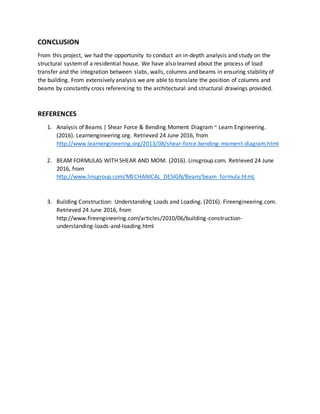 CONCLUSION
From this project, we had the opportunity to conduct an in-depth analysis and study on the
structural systemof a residential house. We have also learned about the process of load
transfer and the integration between slabs, walls, columns and beams in ensuring stability of
the building. From extensively analysis we are able to translate the position of columns and
beams by constantly cross referencing to the architectural and structural drawings provided.
REFERENCES
1. Analysis of Beams | Shear Force & Bending Moment Diagram~ Learn Engineering.
(2016). Learnengineering.org. Retrieved 24 June 2016, from
http://www.learnengineering.org/2013/08/shear-force-bending-moment-diagram.html
2. BEAM FORMULAS WITH SHEAR AND MOM. (2016). Linsgroup.com. Retrieved 24 June
2016, from
http://www.linsgroup.com/MECHANICAL_DESIGN/Beam/beam_formula.htmL
3. Building Construction: Understanding Loads and Loading. (2016). Fireengineering.com.
Retrieved 24 June 2016, from
http://www.fireengineering.com/articles/2010/06/building-construction-
understanding-loads-and-loading.html
 