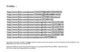 Crédits :

•http://www.ﬂickr.com/photos/73433379@N00/4392294076/
•http://www.ﬂickr.com/photos/7363465@N08/4688416205/
•http://www.ﬂickr.com/photos/vaxzine/2373403162/sizes/o/
•http://www.ﬂickr.com/photos/vaxzine/2373403162/
•http://www.ﬂickr.com/photos/mythoughtsformac/5216145165/
•http://www.ﬂickr.com/photos/mythoughtsformac/5237238019/
•http://www.ﬂickr.com/photos/mythoughtsformac/5216221919/
•http://www.ﬂickr.com/photos/mythoughtsformac/5216128093/
•http://www.ﬂickr.com/photos/mythoughtsformac/5243234436/
•http://www.ﬂickr.com/photos/mythoughtsformac/5220287190/
•http://www.ﬂickr.com/photos/phploveme/5079348415/


Les propos tenus dans cet atelier n’engagent que leurs auteurs en leur nom propre, et non les institutions qui les emploient, ni les
Bibliothèques de l’UJF et de Grenoble INP.

Diaporama diffusé en licence Creative Commons by-nc-sa par Jean-Michel Mermet, SIMSU - septembre 2012.
Plus d’info à http://sicd1.ujf-grenoble.fr/Le-mindMap
 