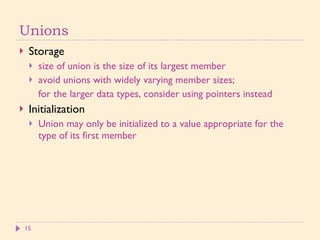 Unions Storage size of union is the size of its largest member avoid unions with widely varying member sizes; for the larger data types, consider using pointers instead Initialization Union may only be initialized to a value appropriate for the type of its first member 