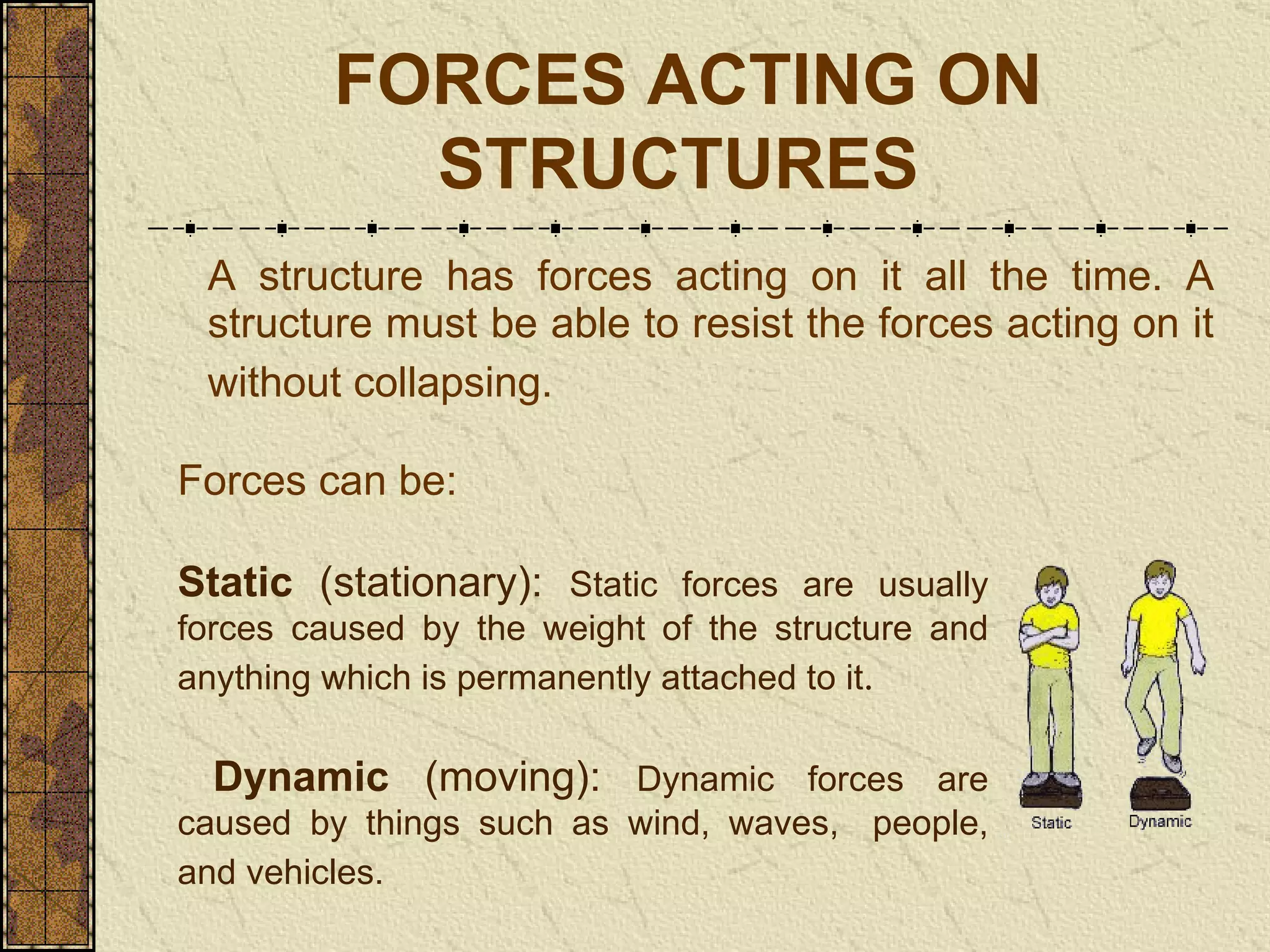FORCES ACTING ON STRUCTURES   A structure has forces acting on it all the time. A structure must be able to resist the forces acting on it without collapsing.   Forces can be: Static  (stationary):  Static forces are usually forces caused by the weight of the structure and anything which is permanently attached to it . Dynamic  (moving):  Dynamic forces are caused by things such as wind, waves,  people, and vehicles.   
