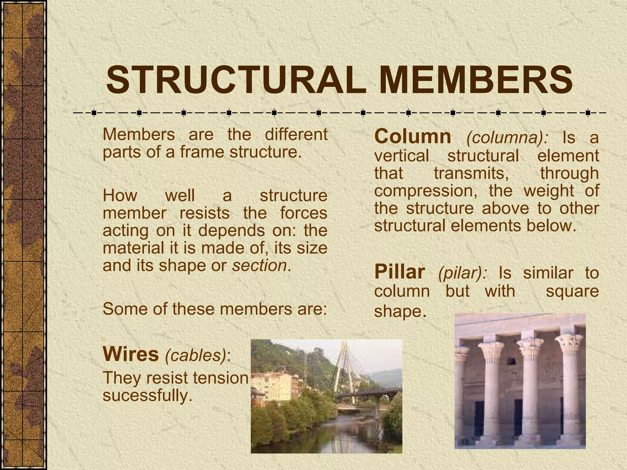 STRUCTURAL MEMBERS Members are the different parts of a frame structure.  How well a structure member resists the forces acting on it depends on: the material it is made of, its size and its shape or  section . Some of these members are: Wires   (cables) :  They resist tension sucessfully. Column   (columna):  I s a vertical structural element that transmits, through compres sio n, the weight of the structure above to other structural elements below .  Pillar   (pilar):  Is similar to column but with  square shape . 