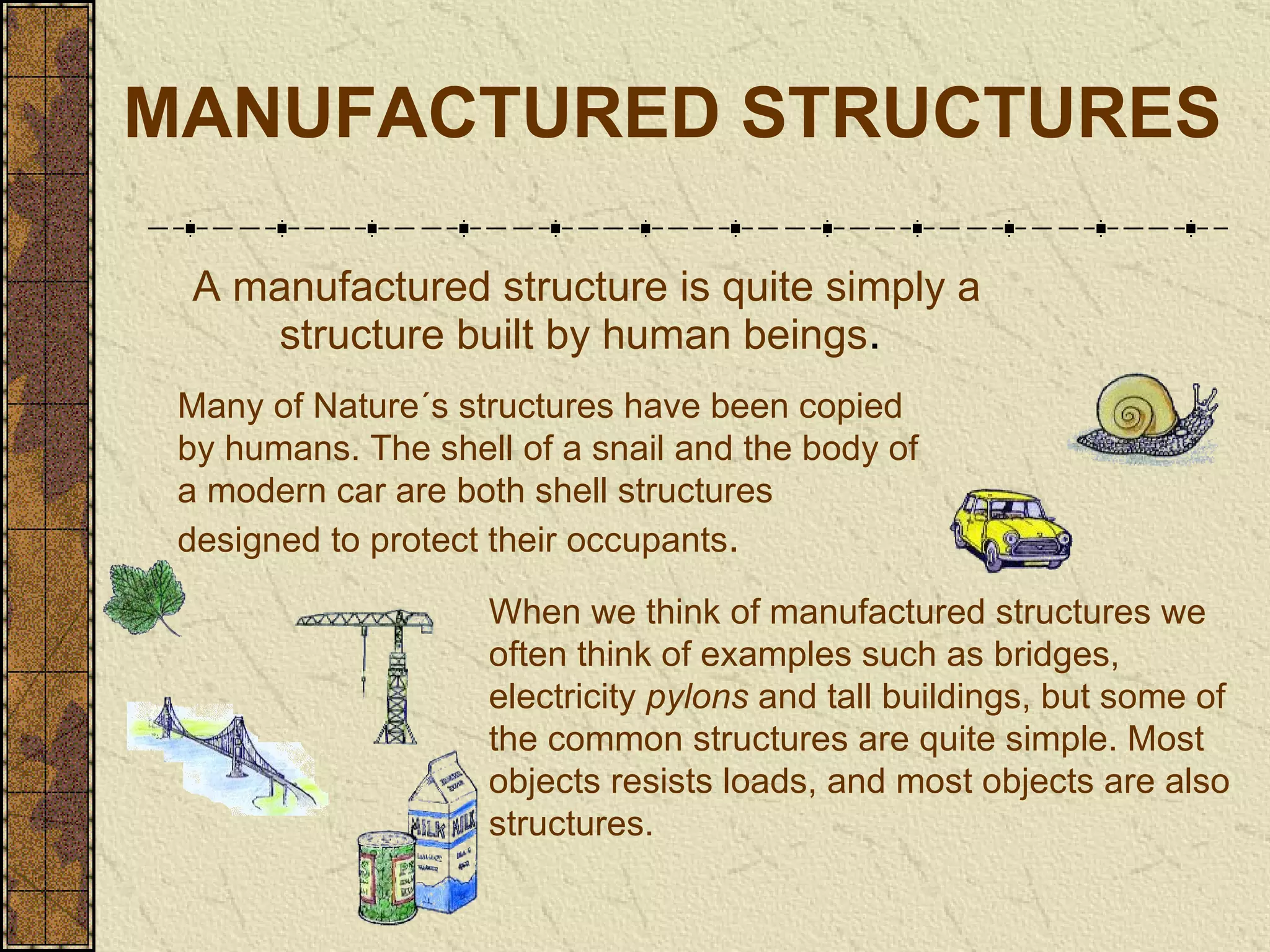 MANUFACTURED STRUCTURES A manufactured structure is quite simply a structure built by human beings .   Many of Nature´s structures have been copied by humans. The shell of a snail   and the body of a modern car are both shell structures designed to protect their   occupants . When we think of manufactured structures we often think of examples   such as bridges, electricity  pylons   and tall buildings, but some of the common   structures are quite simple. Most objects resists loads, and most objects are   also structures. 