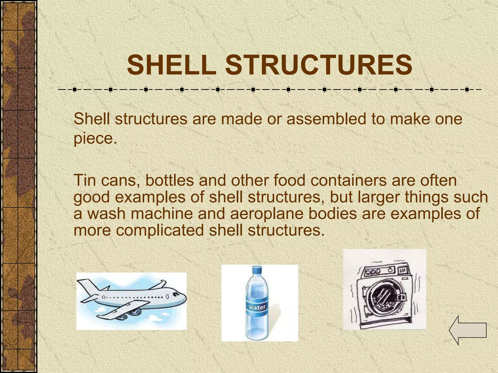 SHELL STRUCTURES Shell structures are made or assembled to make one piece.   Tin cans, bottles and other food containers are often good examples of shell structures, but larger things such a wash machine and aeroplane bodies are examples of more complicated shell structures. 