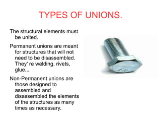 TYPES OF UNIONS. The structural elements must be united. Permanent unions are meant for structures that will not need to be disassembled. They' re welding, rivets, glue... Non-Permanent unions are  those designed to assembled and disassembled the elements of the structures as many times as necessary. 