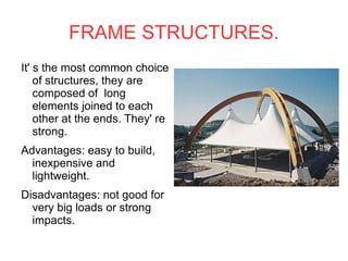 FRAME STRUCTURES. It' s the most common choice of structures, they are composed of  long elements joined to each other at the ends. They' re strong. Advantages: easy to build, inexpensive and lightweight. Disadvantages: not good for very big loads or strong  impacts. 