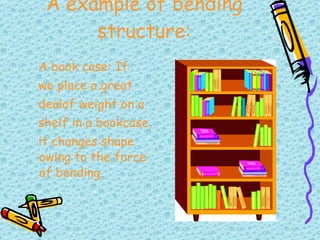A example of bending structure: A book case: If we place a great dealof weight on a shelf in a bookcase, it changes shape  owing to the force of bending. 