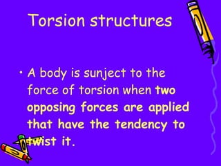 Torsion structures A body is sunject to the force of torsion when  two opposing forces are applied that have the tendency to twist it. 