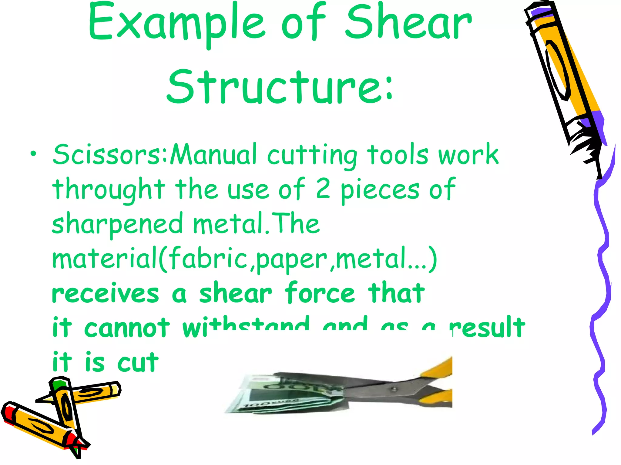Example of Shear Structure: Scissors:Manual cutting tools work throught the use of 2 pieces of sharpened metal.The material(fabric,paper,metal...)  receives a shear force that  it cannot withstand,and as a result it is cut 