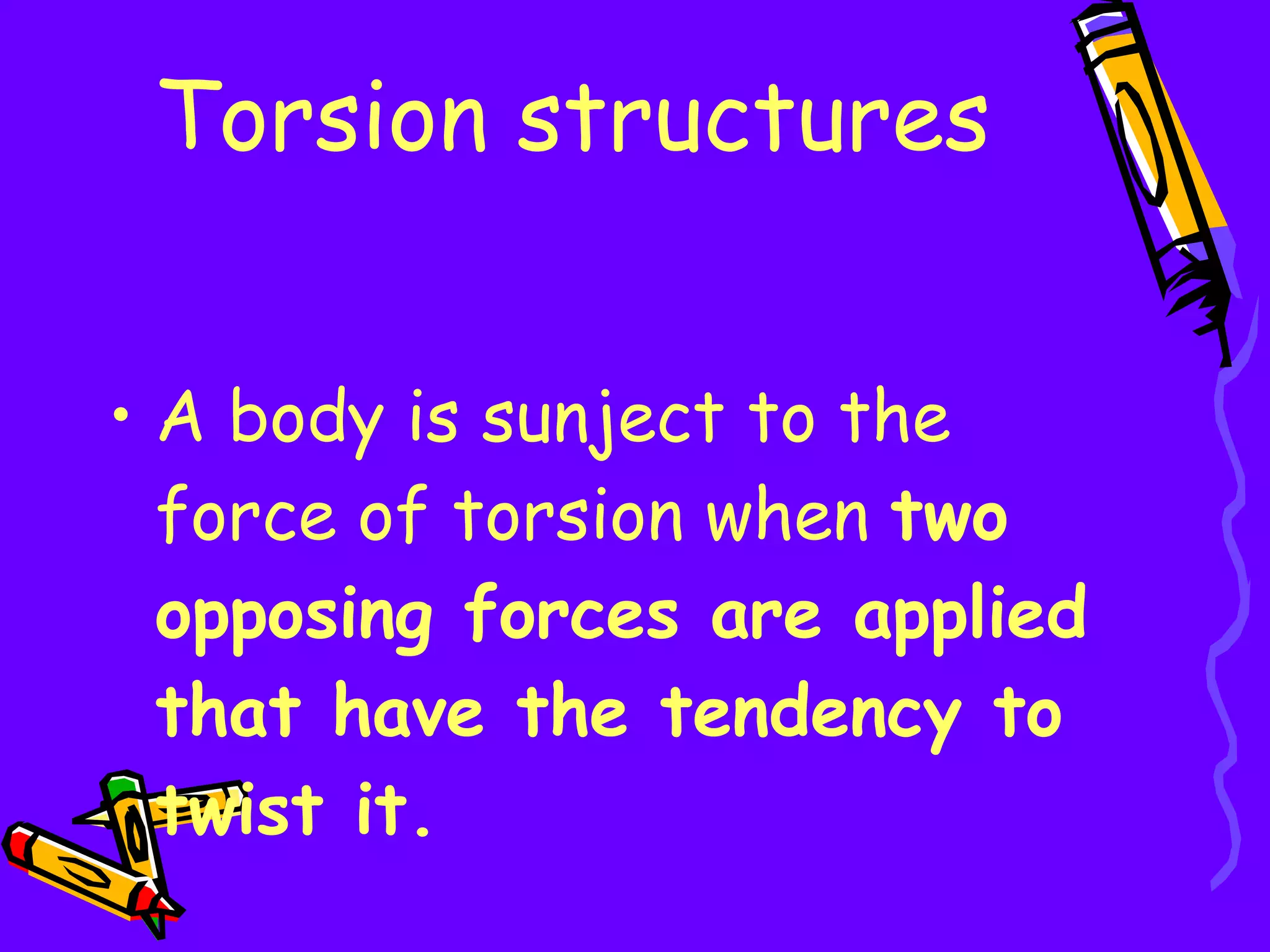 Torsion structures A body is sunject to the force of torsion when  two opposing forces are applied that have the tendency to twist it. 