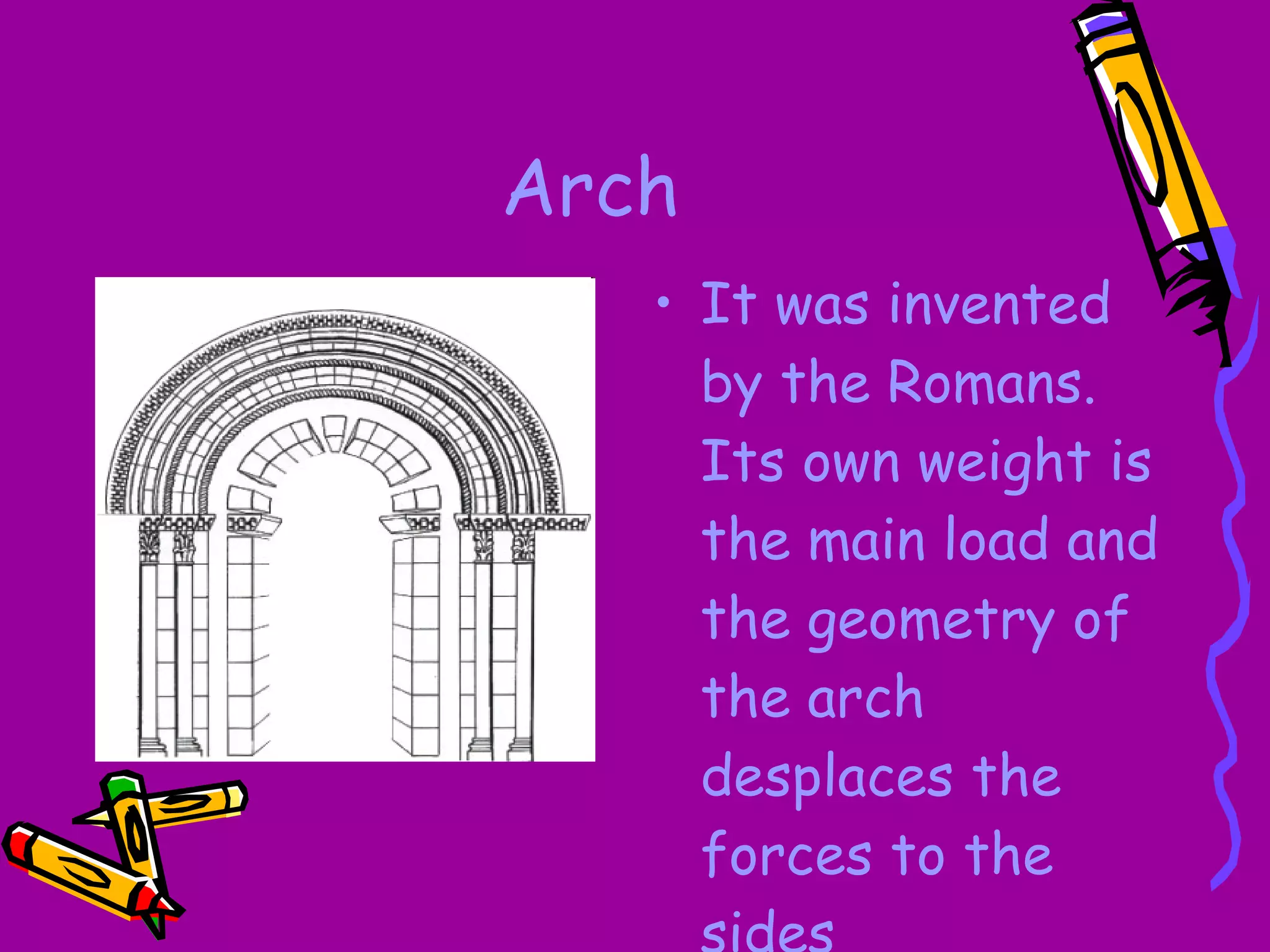 Arch It was invented by the Romans. Its own weight is the main load and the geometry of the arch desplaces the forces to the sides 