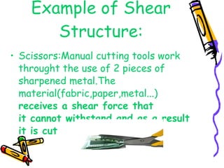 Example of Shear Structure: Scissors:Manual cutting tools work throught the use of 2 pieces of sharpened metal.The material(fabric,paper,metal...)  receives a shear force that  it cannot withstand,and as a result it is cut 