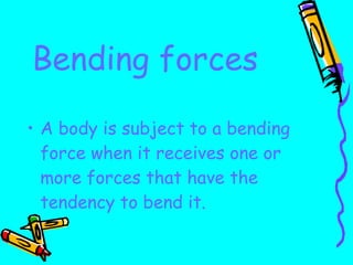 Bending forces A body is subject to a bending force when it receives one or more forces that have the tendency to bend it. 