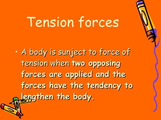 Tension forces A body is sunject to force of tension when  two opposing forces are applied and the forces have the tendency to lengthen the body. 