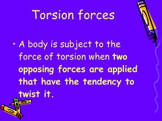 Torsion forces A body is subject to the force of torsion when  two opposing forces are applied that have the tendency to twist it. 