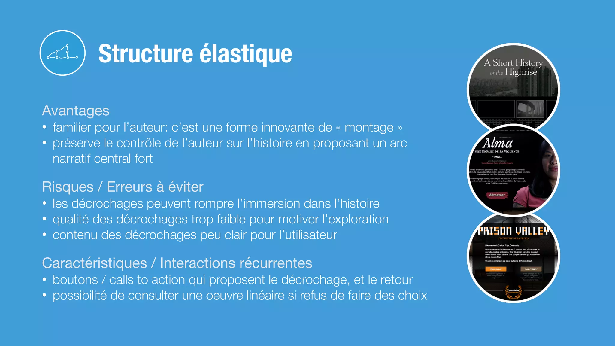 Avantages

• familier pour l’auteur: c’est une forme innovante de « montage »
• préserve le contrôle de l’auteur sur l’histoire en proposant un arc
narratif central fort
Risques / Erreurs à éviter

• les décrochages peuvent rompre l’immersion dans l’histoire
• qualité des décrochages trop faible pour motiver l’exploration
• contenu des décrochages peu clair pour l’utilisateur
Caractéristiques / Interactions récurrentes

• boutons / calls to action qui proposent le décrochage, et le retour
• possibilité de consulter une oeuvre linéaire si refus de faire des choix
Structure élastique
 