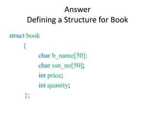 Answer
Defining a Structure for Book
struct book
{
char b_name[50];
char ssn_no[50];
int price;
int quanity;
};
 