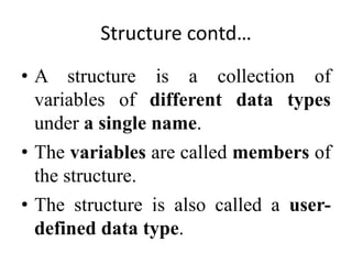 Structure contd…
• A structure is a collection of
variables of different data types
under a single name.
• The variables are called members of
the structure.
• The structure is also called a user-
defined data type.
 