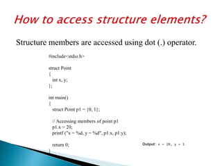 Structure members are accessed using dot (.) operator.
#include<stdio.h>
struct Point
{
int x, y;
};
int main()
{
struct Point p1 = {0, 1};
// Accessing members of point p1
p1.x = 20;
printf ("x = %d, y = %d", p1.x, p1.y);
return 0;
}
Output: x = 20, y = 1
 