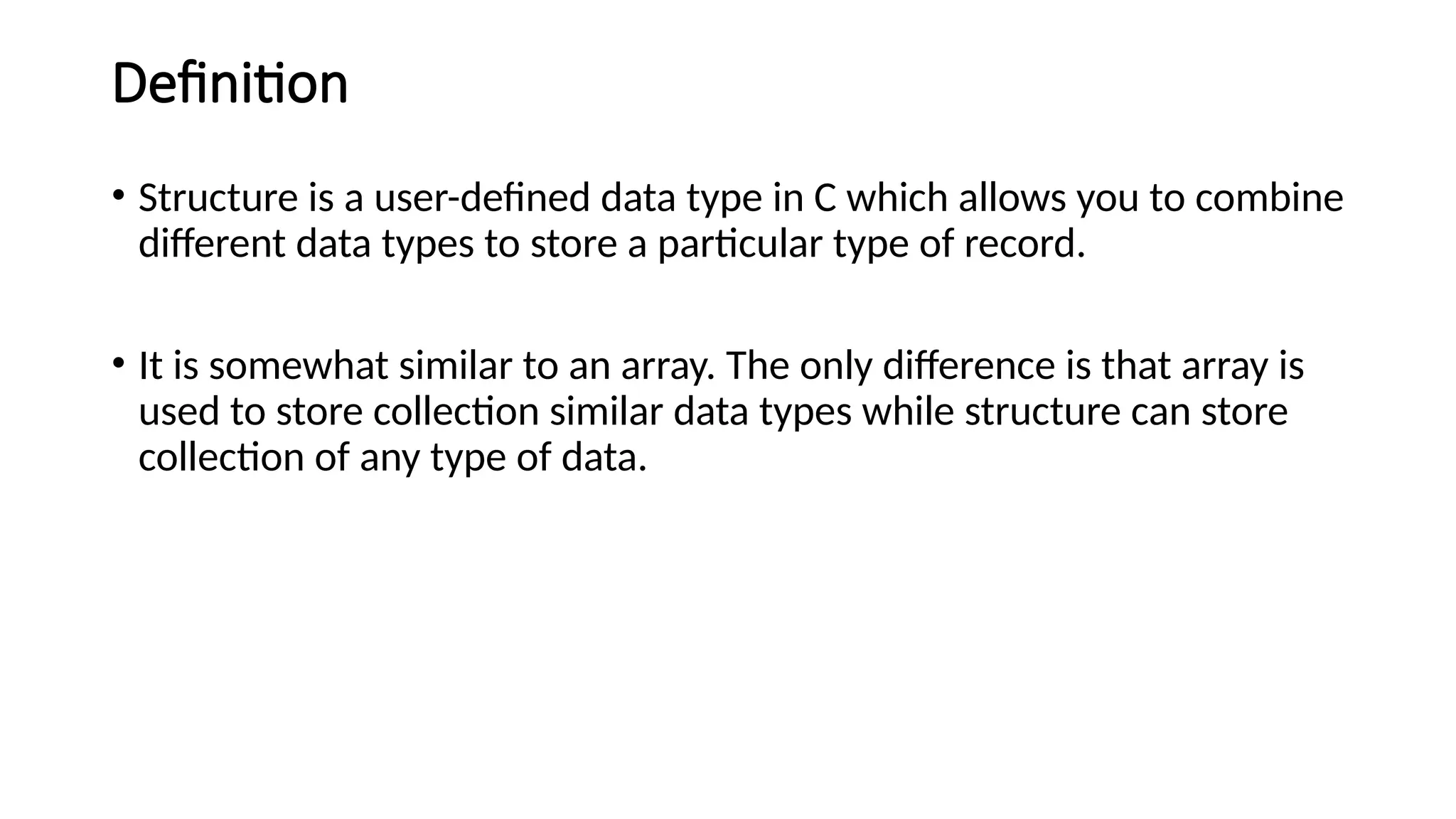 Definition
• Structure is a user-defined data type in C which allows you to combine
different data types to store a particular type of record.
• It is somewhat similar to an array. The only difference is that array is
used to store collection similar data types while structure can store
collection of any type of data.
 