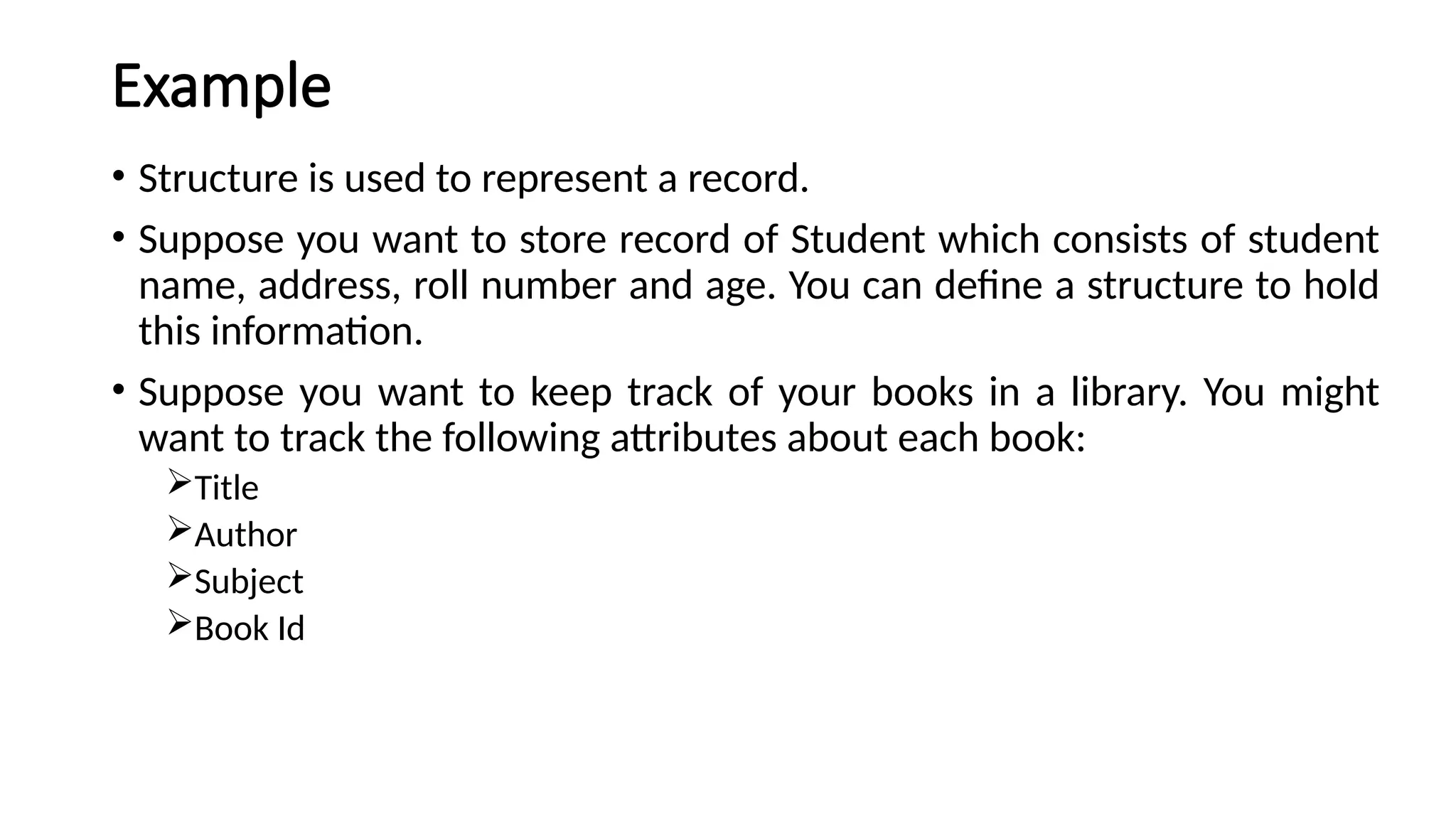 Example
• Structure is used to represent a record.
• Suppose you want to store record of Student which consists of student
name, address, roll number and age. You can define a structure to hold
this information.
• Suppose you want to keep track of your books in a library. You might
want to track the following attributes about each book:
Title
Author
Subject
Book Id
 