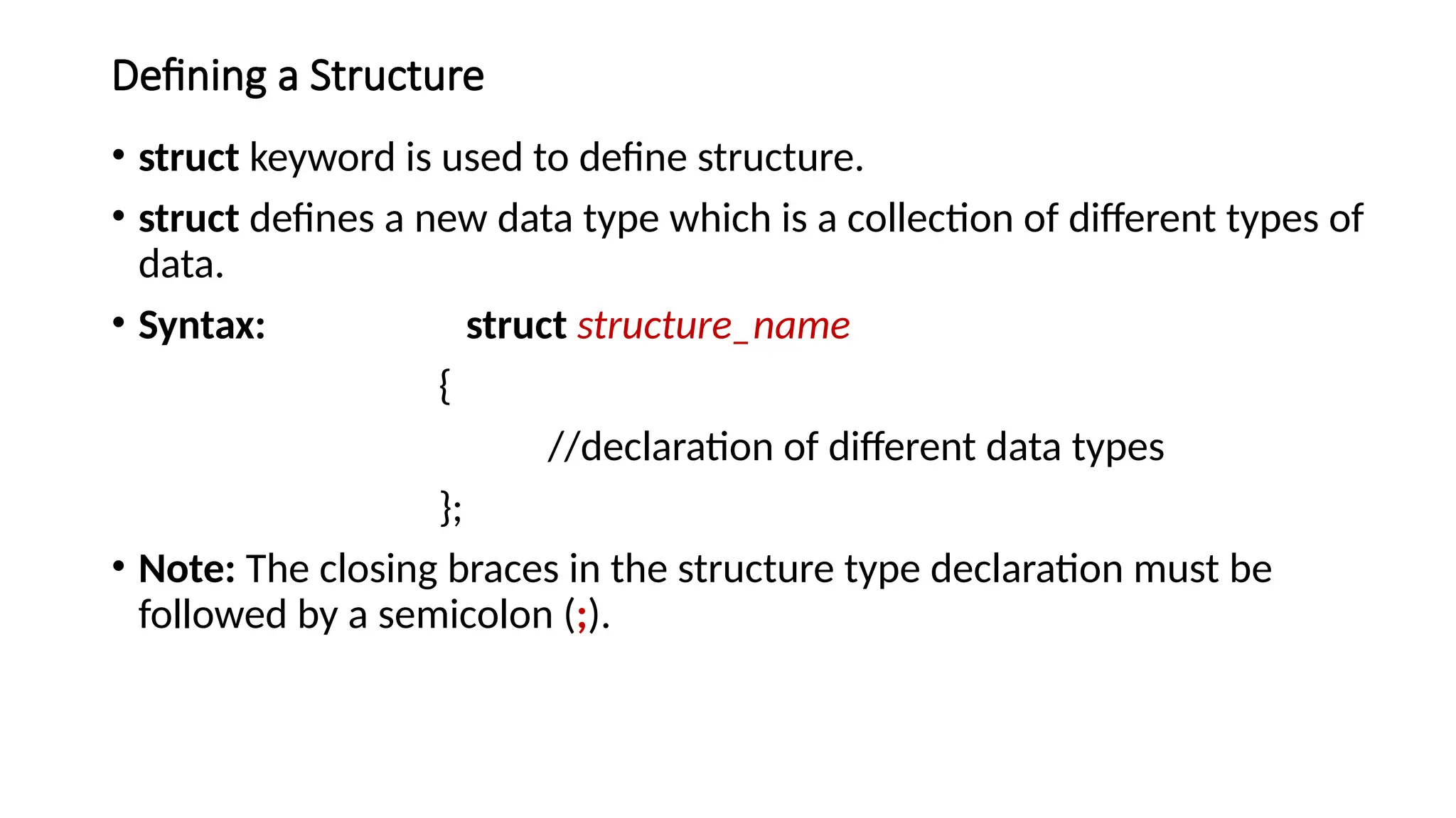 Defining a Structure
• struct keyword is used to define structure.
• struct defines a new data type which is a collection of different types of
data.
• Syntax: struct structure_name
{
//declaration of different data types
};
• Note: The closing braces in the structure type declaration must be
followed by a semicolon (;).
 