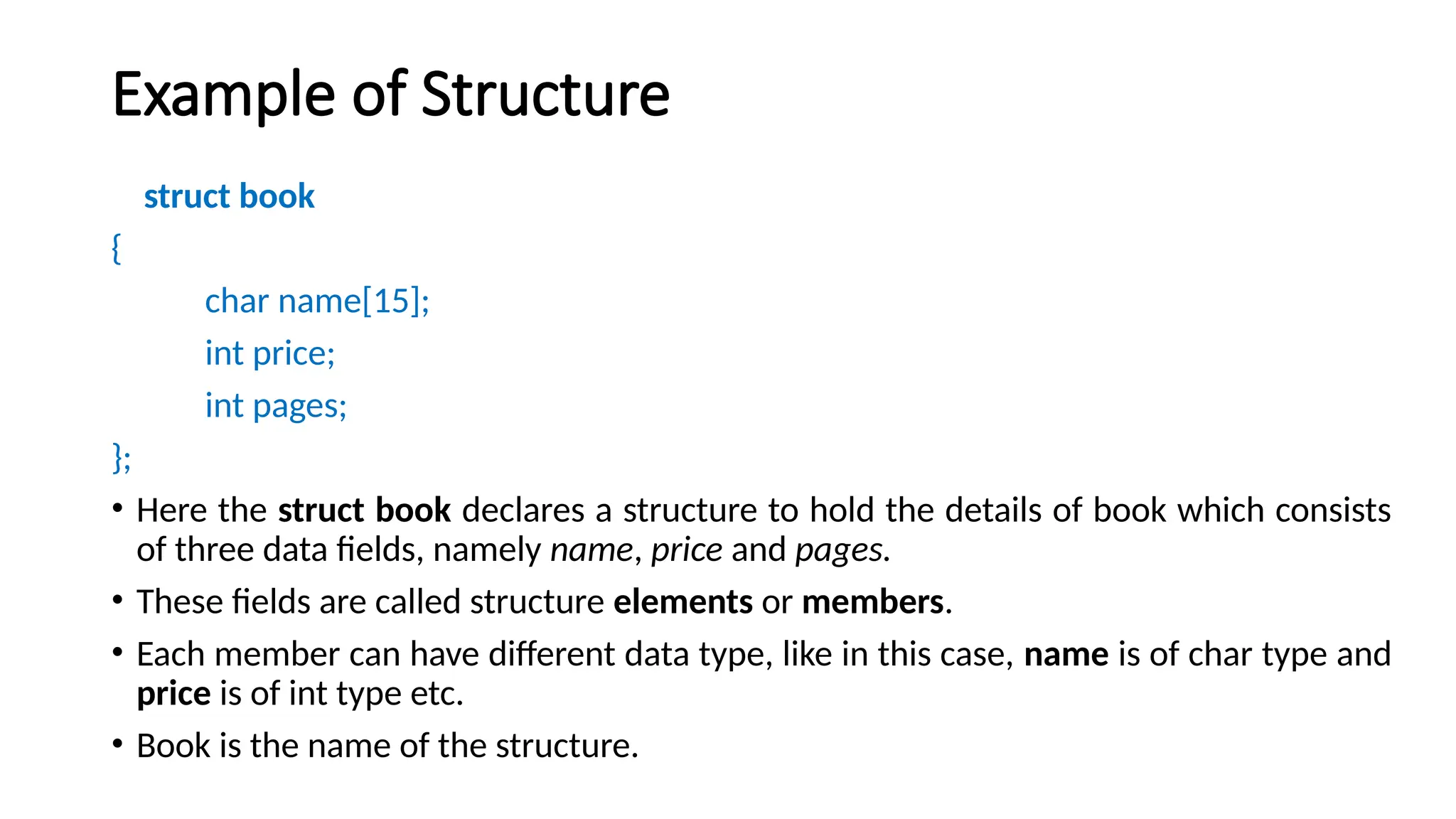 Example of Structure
struct book
{
char name[15];
int price;
int pages;
};
• Here the struct book declares a structure to hold the details of book which consists
of three data fields, namely name, price and pages.
• These fields are called structure elements or members.
• Each member can have different data type, like in this case, name is of char type and
price is of int type etc.
• Book is the name of the structure.
 