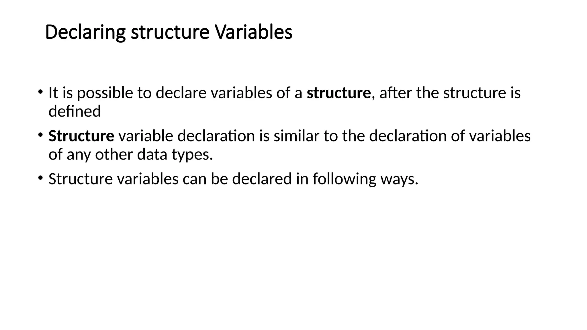 Declaring structure Variables
• It is possible to declare variables of a structure, after the structure is
defined
• Structure variable declaration is similar to the declaration of variables
of any other data types.
• Structure variables can be declared in following ways.
 