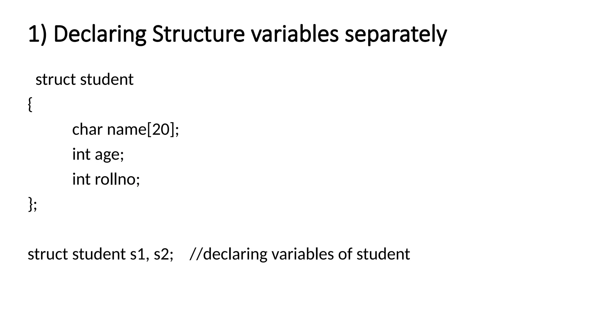 1) Declaring Structure variables separately
struct student
{
char name[20];
int age;
int rollno;
};
struct student s1, s2; //declaring variables of student
 