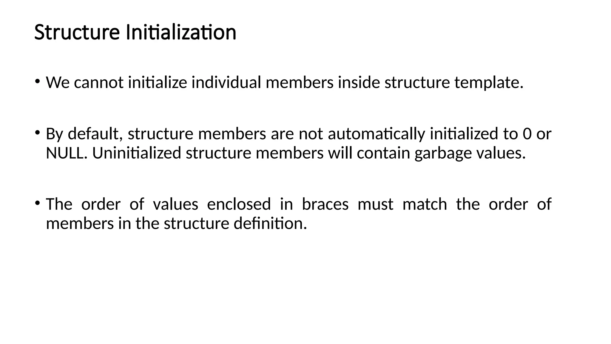 Structure Initialization
• We cannot initialize individual members inside structure template.
• By default, structure members are not automatically initialized to 0 or
NULL. Uninitialized structure members will contain garbage values.
• The order of values enclosed in braces must match the order of
members in the structure definition.
 