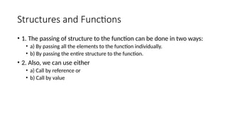 Structures and Functions
• 1. The passing of structure to the function can be done in two ways:
• a) By passing all the elements to the function individually.
• b) By passing the entire structure to the function.
• 2. Also, we can use either
• a) Call by reference or
• b) Call by value
 