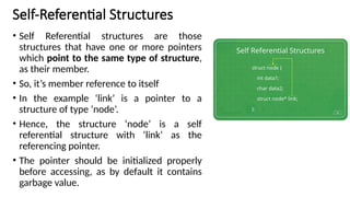 Self-Referential Structures
• Self Referential structures are those
structures that have one or more pointers
which point to the same type of structure,
as their member.
• So, it’s member reference to itself
• In the example ‘link’ is a pointer to a
structure of type ‘node’.
• Hence, the structure ‘node’ is a self
referential structure with ‘link’ as the
referencing pointer.
• The pointer should be initialized properly
before accessing, as by default it contains
garbage value.
 